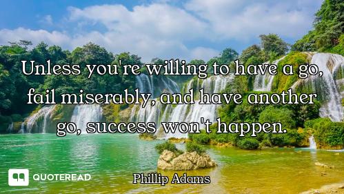 Unless you're willing to have a go, fail miserably, and have another go, success won't happen.