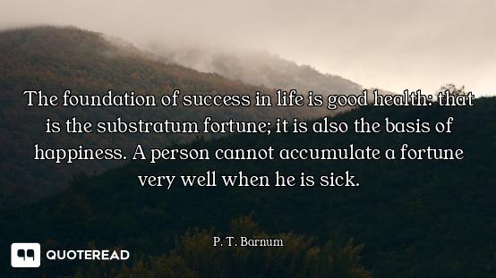 The foundation of success in life is good health: that is the substratum fortune; it is also the bas...