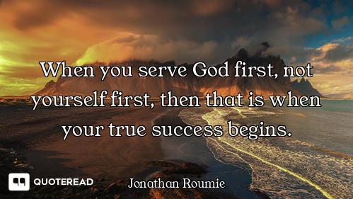 When you serve God first, not yourself first, then that is when your true success begins.
