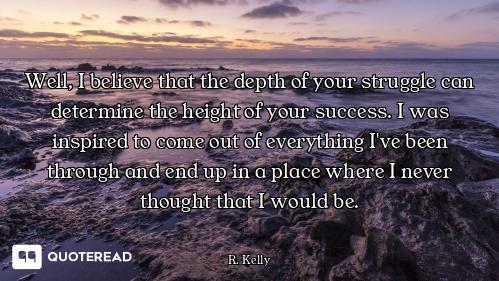 Well, I believe that the depth of your struggle can determine the height of your success. I was insp...