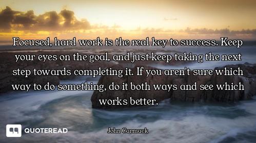 Focused, hard work is the real key to success. Keep your eyes on the goal, and just keep taking the...