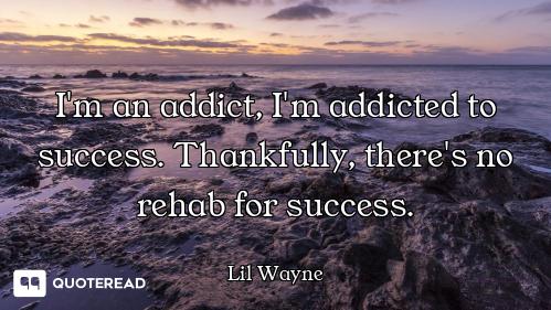 I'm an addict, I'm addicted to success. Thankfully, there's no rehab for success.
