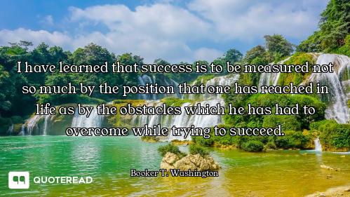 I have learned that success is to be measured not so much by the position that one has reached in li...
