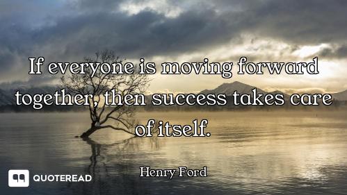 If everyone is moving forward If everyone is moving forward together, then success takes care of itself.