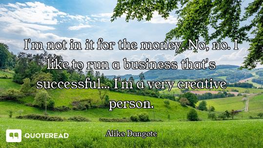 I'm not in it for the money. No, no. I like to run a business that's successful... I'm a very creati...