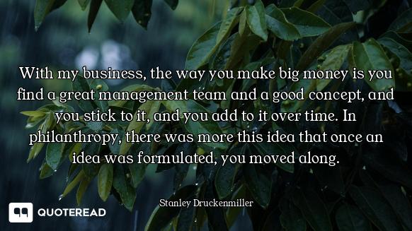 With my business, the way you make big money is you find a great management team and a good concept,...