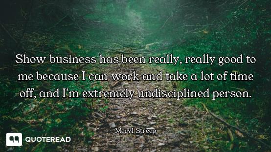 Show business has been really, really good to me because I can work and take a lot of time off, and...