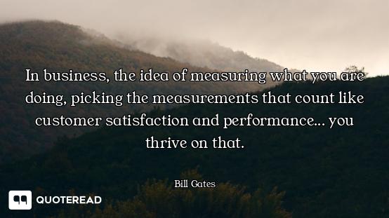 In business, the idea of measuring what you are doing, picking the measurements that count like cust...
