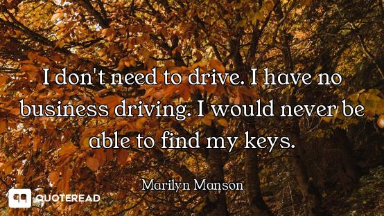 I don't need to drive. I have no business driving. I would never be able to find my keys.