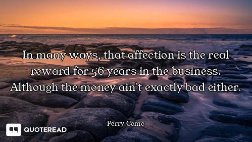 In many ways, that affection is the real reward for 56 years in the business. Although the money ain...