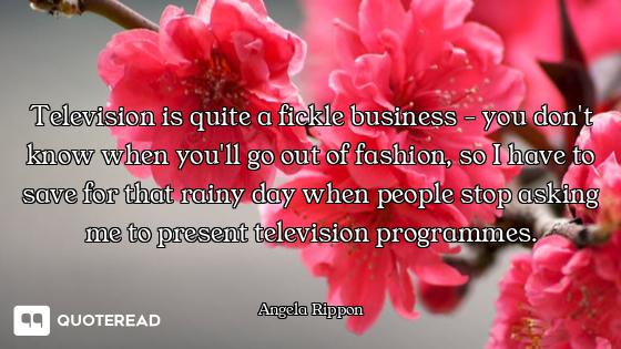 Television is quite a fickle business - you don't know when you'll go out of fashion, so I have to s...