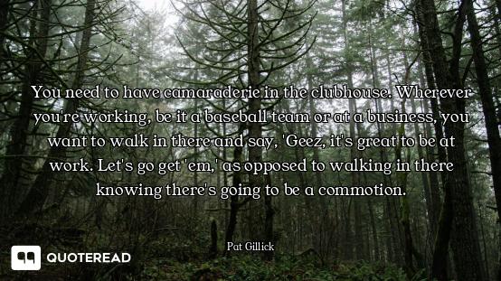 You need to have camaraderie in the clubhouse. Wherever you're working, be it a baseball team or at...