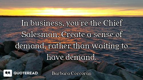 In business, you're the Chief Salesman. Create a sense of demand, rather than waiting to have demand...