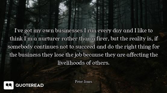 I've got my own businesses I run every day and I like to think I'm a nurturer rather than a firer, b...