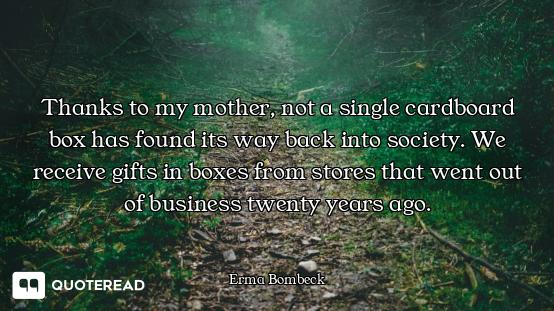 Thanks to my mother, not a single cardboard box has found its way back into society. We receive gift...