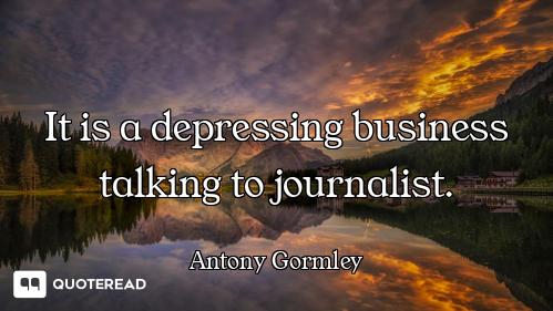 It is a depressing business talking to journalist.