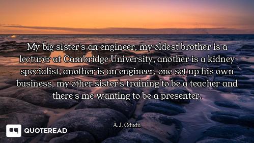 My big sister's an engineer, my oldest brother is a lecturer at Cambridge University, another is a k...