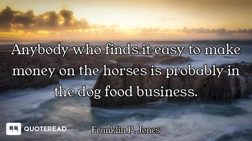 Anybody who finds it easy to make money on the horses is probably in the dog food business.