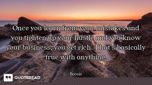 Once you learn from your mistakes and you tighten up your hustle and you know your business, you get...