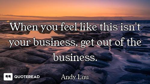 When you feel like this isn't your business, get out of the business.
