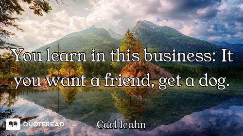 You learn in this business: It you want a friend, get a dog.