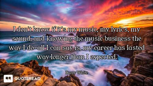 I don't know if it's my music, my lyrics, my sound, and knowing the music business the way I do-all...