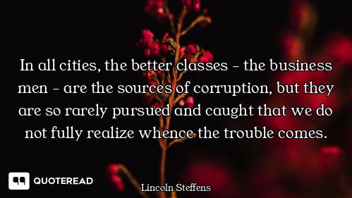 In all cities, the better classes - the business men - are the sources of corruption, but they are s...