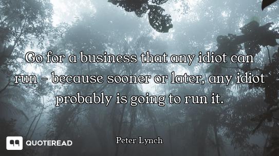 Go for a business that any idiot can run - because sooner or later, any idiot probably is going to r...
