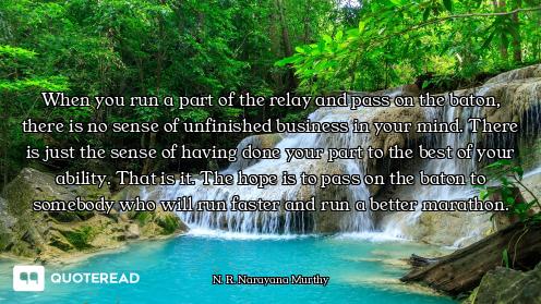 When you run a part of the relay and pass on the baton, there is no sense of unfinished business in...