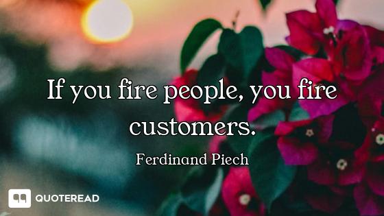 If you fire people, you fire customers.