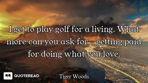 I get to play golf for a living. What more can you ask for - getting paid for doing what you love.
