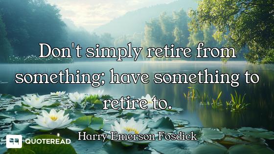 Don't simply retire from something; have something to retire to.