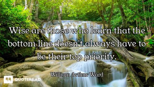 Wise are those who learn that the bottom line doesn't always have to be their top priority.