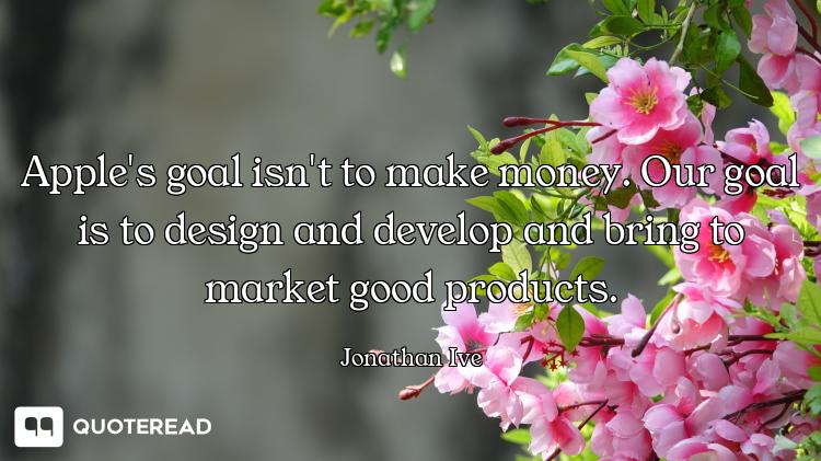 Apple's goal isn't to make money. Our goal is to design and develop and bring to market good product...