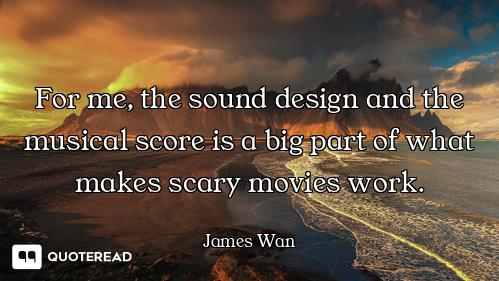 For me, the sound design and the musical score is a big part of what makes scary movies work.