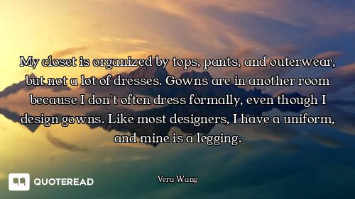 My closet is organized by tops, pants, and outerwear, but not a lot of dresses. Gowns are in another...