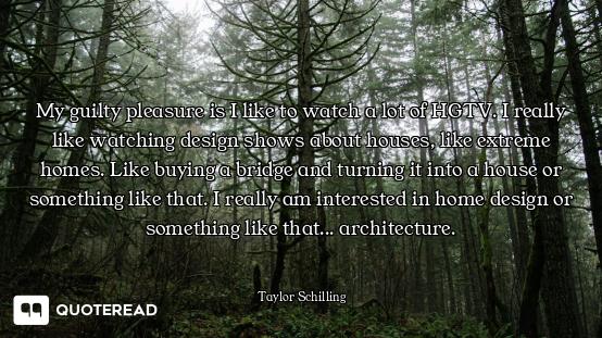 My guilty pleasure is I like to watch a lot of HGTV. I really like watching design shows about house...