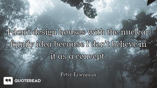 I don't design houses with the nuclear family idea because I don't believe in it as a concept.
