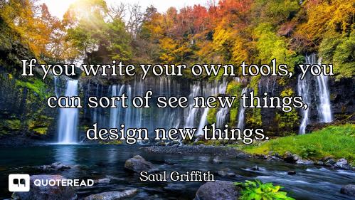 If you write your own tools, you can sort of see new things, design new things.
