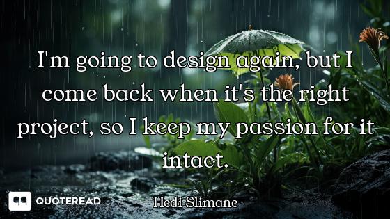 I'm going to design again, but I come back when it's the right project, so I keep my passion for it...