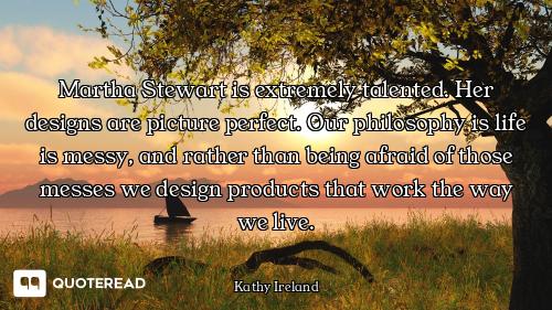 Martha Stewart is extremely talented. Her designs are picture perfect. Our philosophy is life is mes...