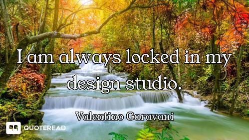 I am always locked in my design studio.