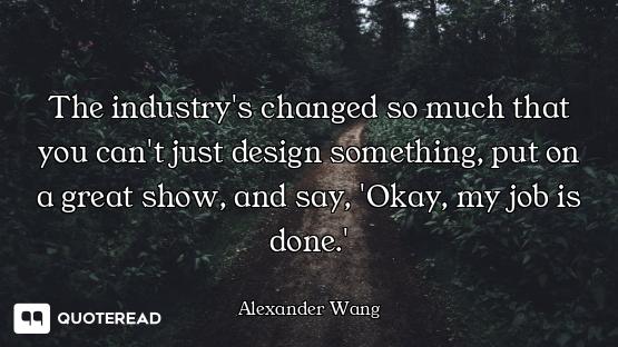 The industry's changed so much that you can't just design something, put on a great show, and say, '...