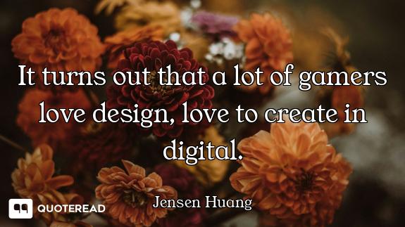 It turns out that a lot of gamers love design, love to create in digital.
