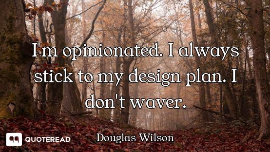 I'm opinionated. I always stick to my design plan. I don't waver.