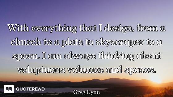 With everything that I design, from a church to a plate to skyscraper to a spoon. I am always thinki...