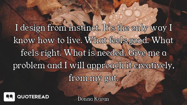 I design from instinct. It's the only way I know how to live. What feels good. What feels right. Wha...