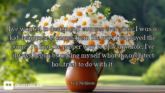 I've wanted to design golf courses ever since I was a kid. I suppose it comes from the way I've play...