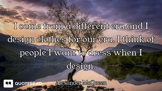 I come from a different era and I design clothes for our era. I think of people I want to dress when...