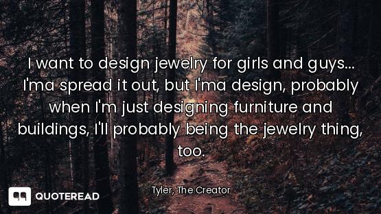 I want to design jewelry for girls and guys... I'ma spread it out, but I'ma design, probably when I'...